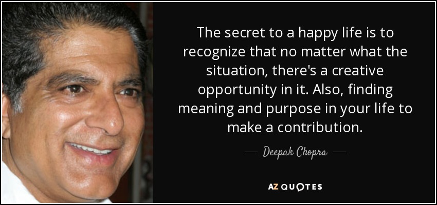 The secret to a happy life is to recognize that no matter what the situation, there's a creative opportunity in it. Also, finding meaning and purpose in your life to make a contribution. - Deepak Chopra