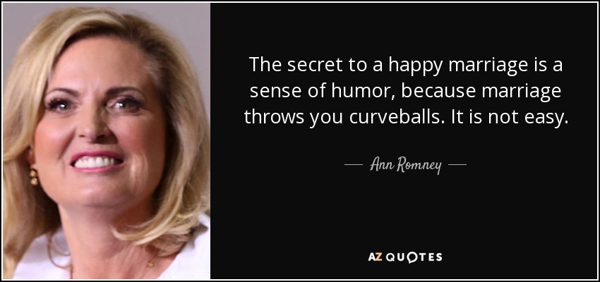 The secret to a happy marriage is a sense of humor, because marriage throws you curveballs. It is not easy. - Ann Romney