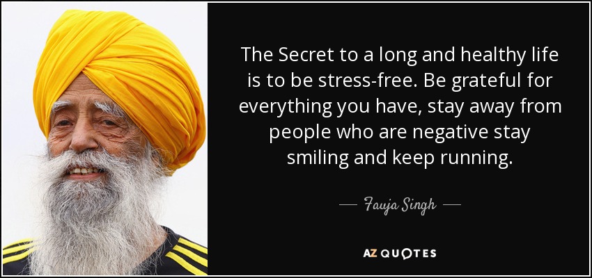 The Secret to a long and healthy life is to be stress-free. Be grateful for everything you have, stay away from people who are negative stay smiling and keep running. - Fauja Singh