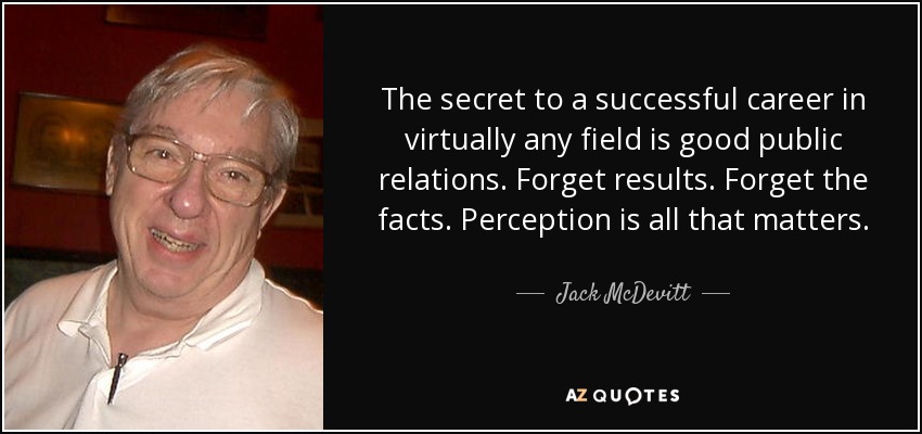 The secret to a successful career in virtually any field is good public relations. Forget results. Forget the facts. Perception is all that matters. - Jack McDevitt