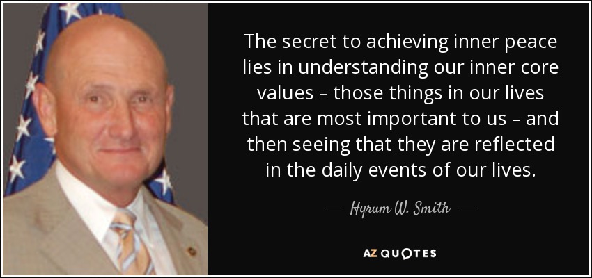 The secret to achieving inner peace lies in understanding our inner core values – those things in our lives that are most important to us – and then seeing that they are reflected in the daily events of our lives. - Hyrum W. Smith