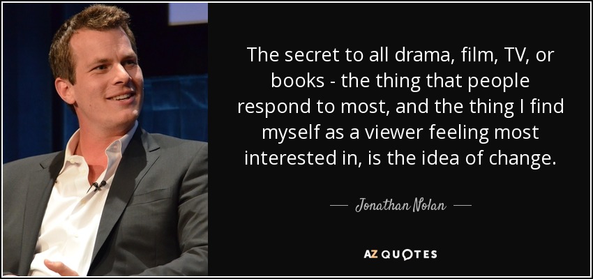 The secret to all drama, film, TV, or books - the thing that people respond to most, and the thing I find myself as a viewer feeling most interested in, is the idea of change. - Jonathan Nolan