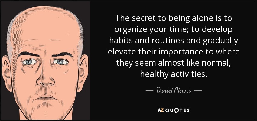 The secret to being alone is to organize your time; to develop habits and routines and gradually elevate their importance to where they seem almost like normal, healthy activities. - Daniel Clowes