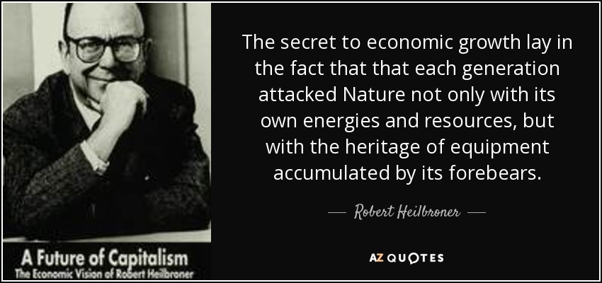 The secret to economic growth lay in the fact that that each generation attacked Nature not only with its own energies and resources, but with the heritage of equipment accumulated by its forebears. - Robert Heilbroner