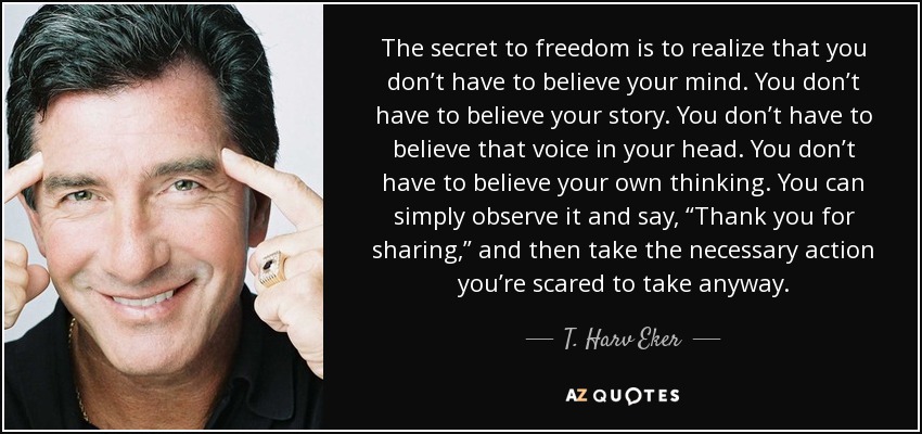 The secret to freedom is to realize that you don’t have to believe your mind. You don’t have to believe your story. You don’t have to believe that voice in your head. You don’t have to believe your own thinking. You can simply observe it and say, “Thank you for sharing,” and then take the necessary action you’re scared to take anyway. - T. Harv Eker