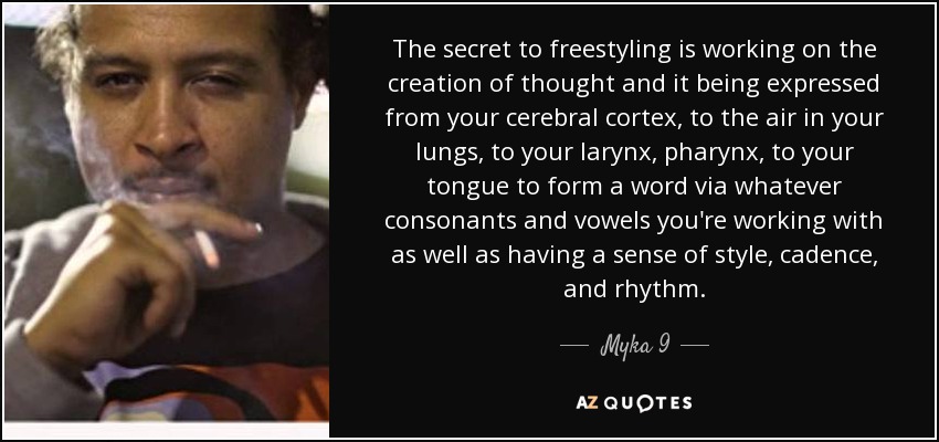 The secret to freestyling is working on the creation of thought and it being expressed from your cerebral cortex, to the air in your lungs, to your larynx, pharynx, to your tongue to form a word via whatever consonants and vowels you're working with as well as having a sense of style, cadence, and rhythm. - Myka 9