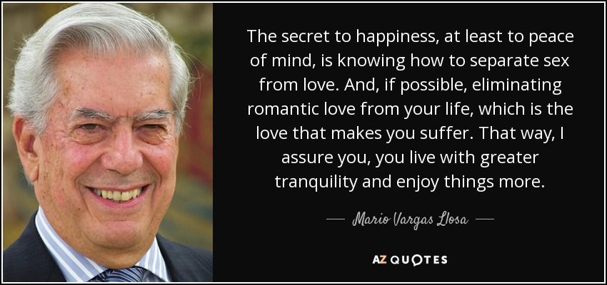 The secret to happiness, at least to peace of mind, is knowing how to separate sex from love. And, if possible, eliminating romantic love from your life, which is the love that makes you suffer. That way, I assure you, you live with greater tranquility and enjoy things more. - Mario Vargas Llosa