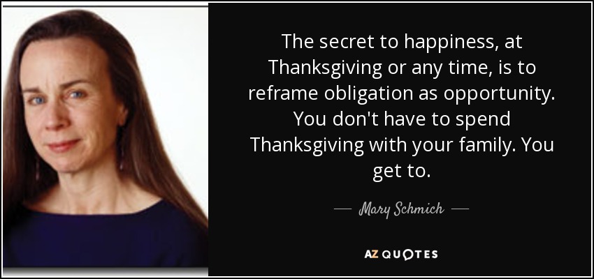 The secret to happiness, at Thanksgiving or any time, is to reframe obligation as opportunity. You don't have to spend Thanksgiving with your family. You get to. - Mary Schmich