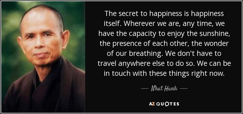 The secret to happiness is happiness itself. Wherever we are, any time, we have the capacity to enjoy the sunshine, the presence of each other, the wonder of our breathing. We don't have to travel anywhere else to do so. We can be in touch with these things right now. - Nhat Hanh