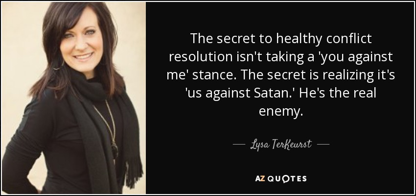 The secret to healthy conflict resolution isn't taking a 'you against me' stance. The secret is realizing it's 'us against Satan.' He's the real enemy. - Lysa TerKeurst