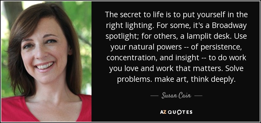 The secret to life is to put yourself in the right lighting. For some, it's a Broadway spotlight; for others, a lamplit desk. Use your natural powers -- of persistence, concentration, and insight -- to do work you love and work that matters. Solve problems. make art, think deeply. - Susan Cain