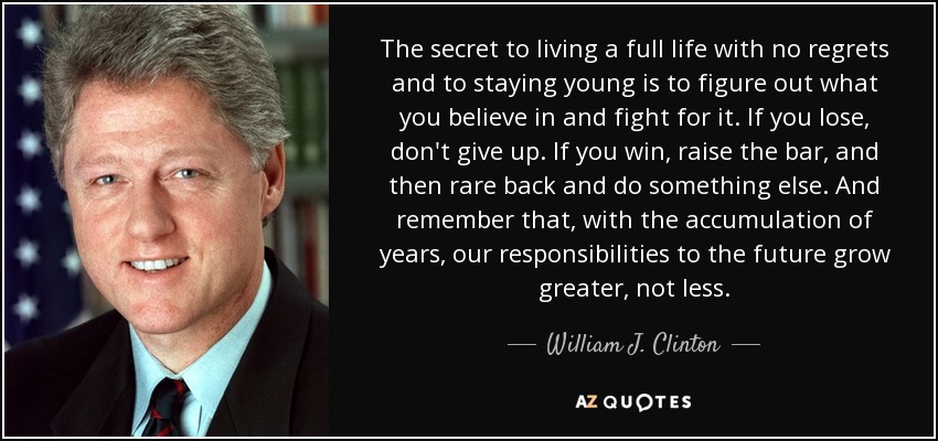 The secret to living a full life with no regrets and to staying young is to figure out what you believe in and fight for it. If you lose, don't give up. If you win, raise the bar, and then rare back and do something else. And remember that, with the accumulation of years, our responsibilities to the future grow greater, not less. - William J. Clinton