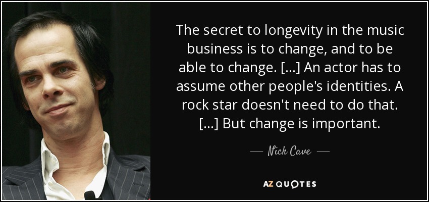 The secret to longevity in the music business is to change, and to be able to change. [...] An actor has to assume other people's identities. A rock star doesn't need to do that. [...] But change is important. - Nick Cave
