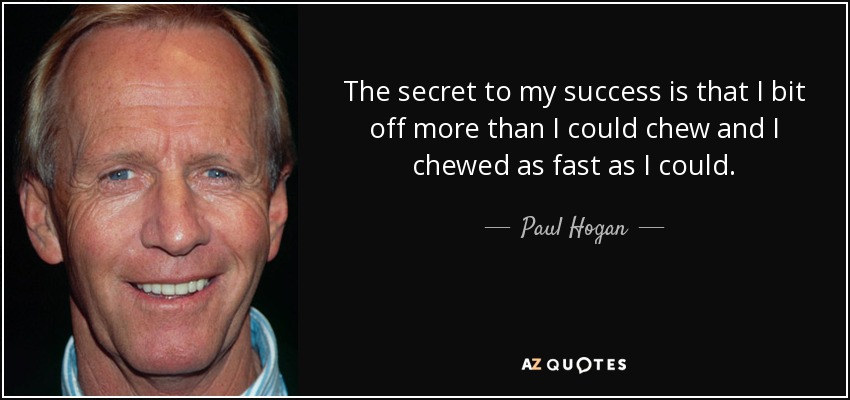 The secret to my success is that I bit off more than I could chew and I chewed as fast as I could. - Paul Hogan