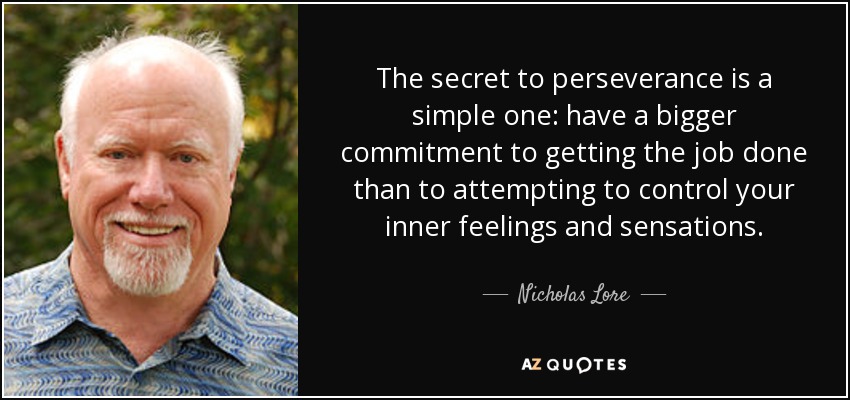 The secret to perseverance is a simple one: have a bigger commitment to getting the job done than to attempting to control your inner feelings and sensations. - Nicholas Lore