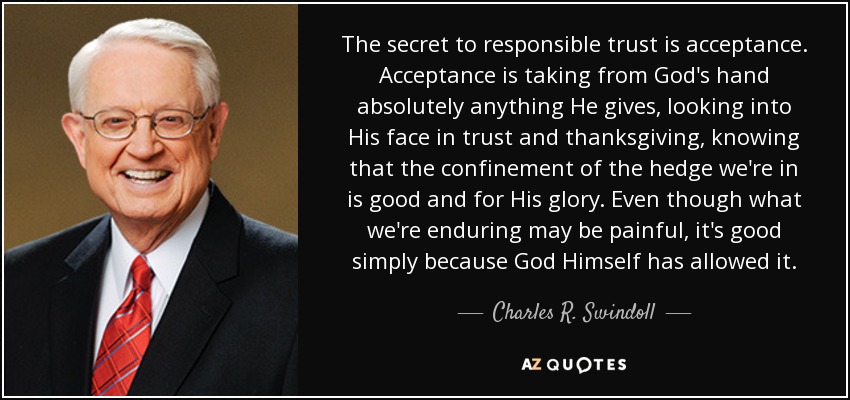 The secret to responsible trust is acceptance. Acceptance is taking from God's hand absolutely anything He gives, looking into His face in trust and thanksgiving, knowing that the confinement of the hedge we're in is good and for His glory. Even though what we're enduring may be painful, it's good simply because God Himself has allowed it. - Charles R. Swindoll