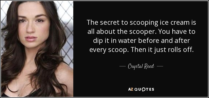 The secret to scooping ice cream is all about the scooper. You have to dip it in water before and after every scoop. Then it just rolls off. - Crystal Reed