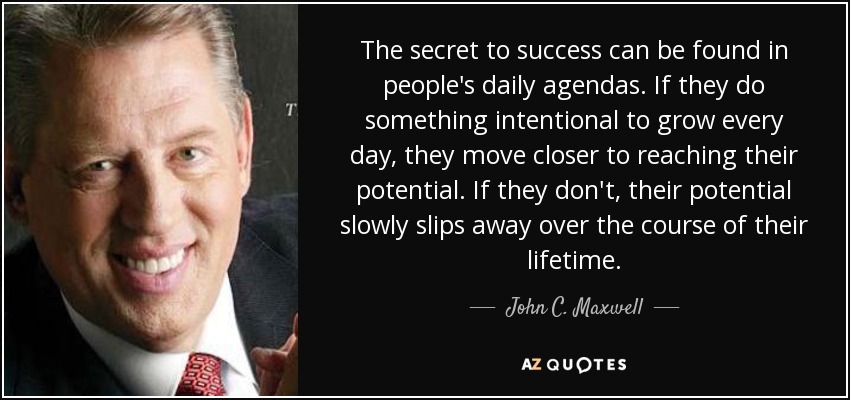 The secret to success can be found in people's daily agendas. If they do something intentional to grow every day, they move closer to reaching their potential. If they don't, their potential slowly slips away over the course of their lifetime. - John C. Maxwell