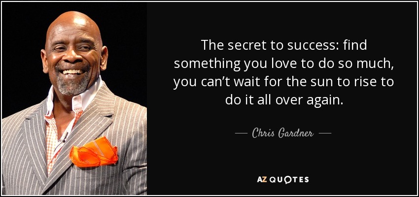 The secret to success: find something you love to do so much, you can’t wait for the sun to rise to do it all over again. - Chris Gardner