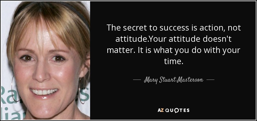 The secret to success is action, not attitude.Your attitude doesn't matter. It is what you do with your time. - Mary Stuart Masterson