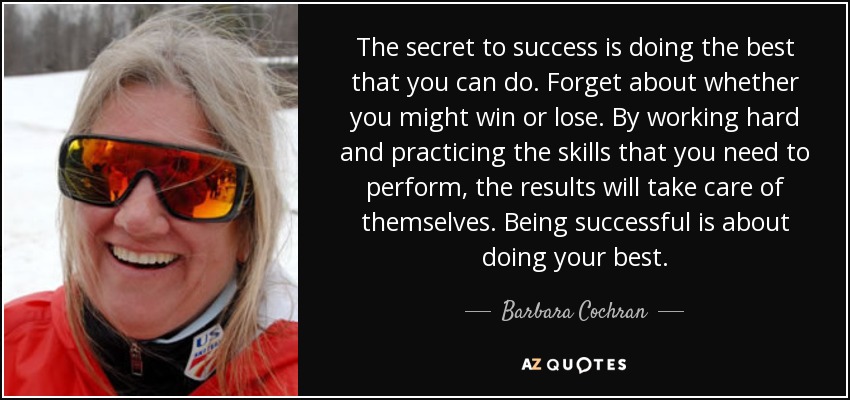 The secret to success is doing the best that you can do. Forget about whether you might win or lose. By working hard and practicing the skills that you need to perform, the results will take care of themselves. Being successful is about doing your best. - Barbara Cochran