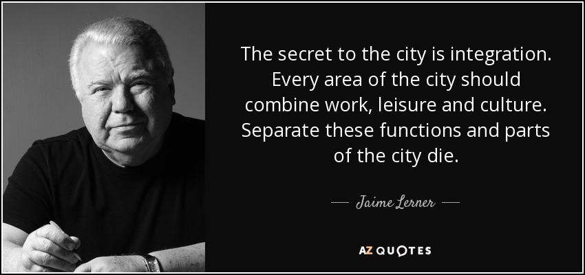 The secret to the city is integration. Every area of the city should combine work, leisure and culture. Separate these functions and parts of the city die. - Jaime Lerner