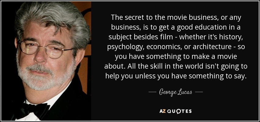 The secret to the movie business, or any business, is to get a good education in a subject besides film - whether it's history, psychology, economics, or architecture - so you have something to make a movie about. All the skill in the world isn't going to help you unless you have something to say. - George Lucas