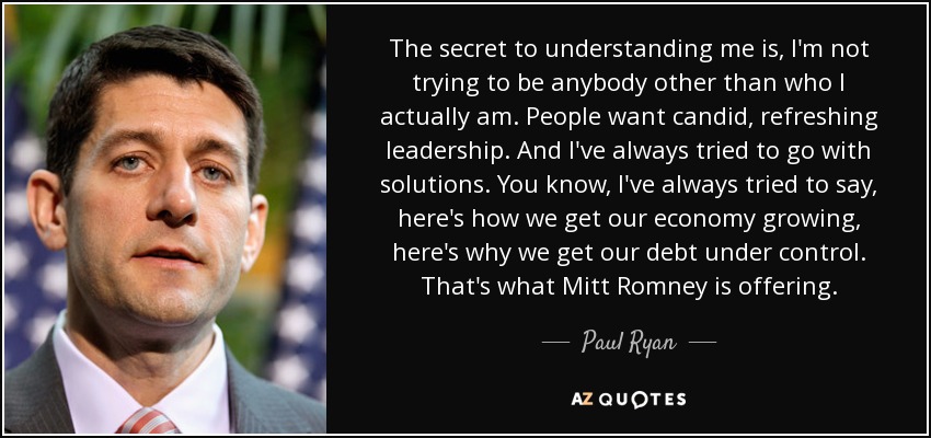 The secret to understanding me is, I'm not trying to be anybody other than who I actually am. People want candid, refreshing leadership. And I've always tried to go with solutions. You know, I've always tried to say, here's how we get our economy growing, here's why we get our debt under control. That's what Mitt Romney is offering. - Paul Ryan