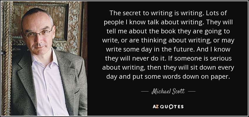 The secret to writing is writing. Lots of people I know talk about writing. They will tell me about the book they are going to write, or are thinking about writing, or may write some day in the future. And I know they will never do it. If someone is serious about writing, then they will sit down every day and put some words down on paper. - Michael Scott