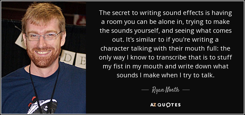 The secret to writing sound effects is having a room you can be alone in, trying to make the sounds yourself, and seeing what comes out. It's similar to if you're writing a character talking with their mouth full: the only way I know to transcribe that is to stuff my fist in my mouth and write down what sounds I make when I try to talk. - Ryan North