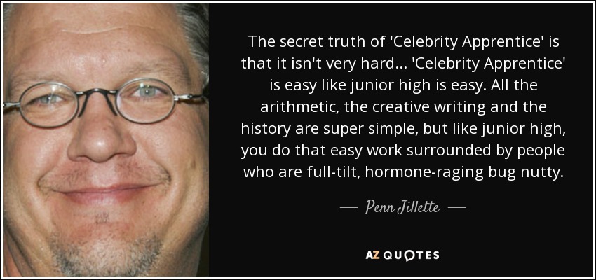 The secret truth of 'Celebrity Apprentice' is that it isn't very hard... 'Celebrity Apprentice' is easy like junior high is easy. All the arithmetic, the creative writing and the history are super simple, but like junior high, you do that easy work surrounded by people who are full-tilt, hormone-raging bug nutty. - Penn Jillette
