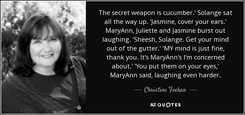 The secret weapon is cucumber.' Solange sat all the way up. 'Jasmine, cover your ears.' MaryAnn, Juliette and Jasmine burst out laughing. 'Sheesh, Solange. Get your mind out of the gutter.' 'MY mind is just fine, thank you. It's MaryAnn's I'm concerned about.' 'You put them on your eyes,' MaryAnn said, laughing even harder. - Christine Feehan