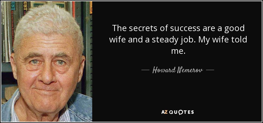 The secrets of success are a good wife and a steady job. My wife told me. - Howard Nemerov