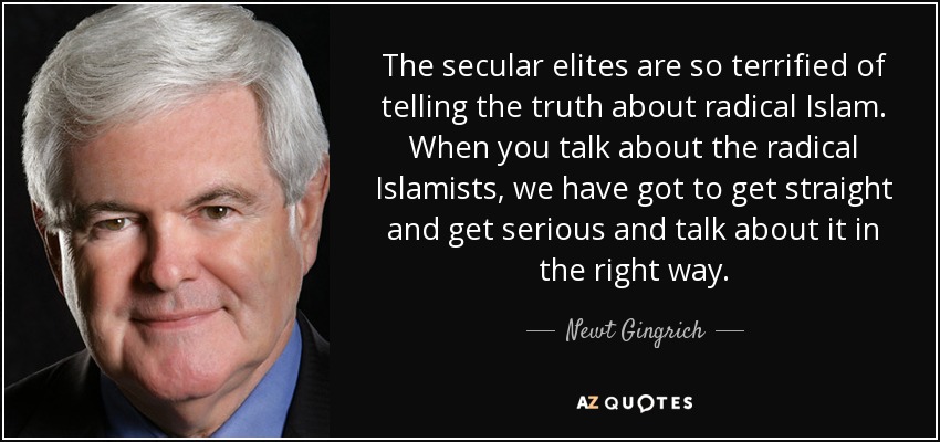 The secular elites are so terrified of telling the truth about radical Islam. When you talk about the radical Islamists, we have got to get straight and get serious and talk about it in the right way. - Newt Gingrich