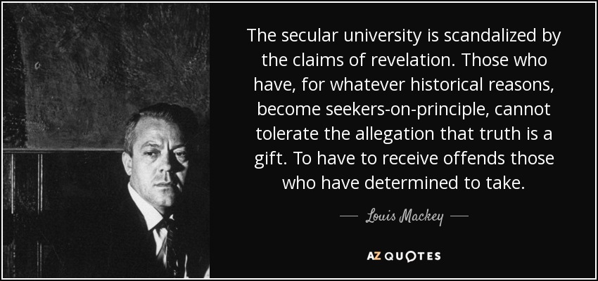 The secular university is scandalized by the claims of revelation. Those who have, for whatever historical reasons, become seekers-on-principle, cannot tolerate the allegation that truth is a gift. To have to receive offends those who have determined to take. - Louis Mackey