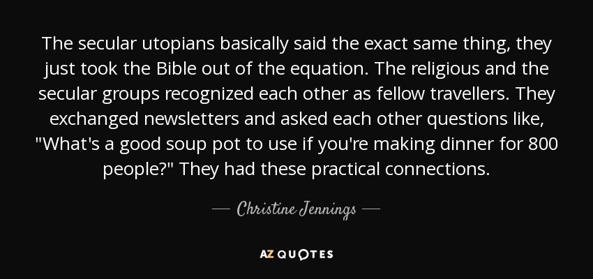 The secular utopians basically said the exact same thing, they just took the Bible out of the equation. The religious and the secular groups recognized each other as fellow travellers. They exchanged newsletters and asked each other questions like, 