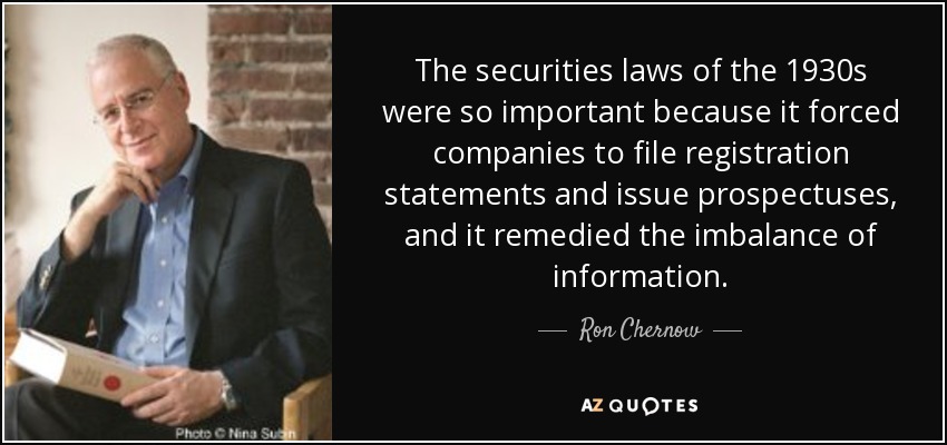 The securities laws of the 1930s were so important because it forced companies to file registration statements and issue prospectuses, and it remedied the imbalance of information. - Ron Chernow