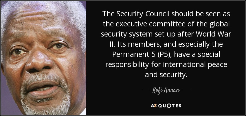 The Security Council should be seen as the executive committee of the global security system set up after World War II. Its members, and especially the Permanent 5 (P5), have a special responsibility for international peace and security. - Kofi Annan