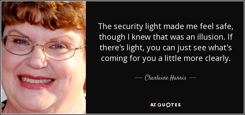 The security light made me feel safe, though I knew that was an illusion. If there's light, you can just see what's coming for you a little more clearly. - Charlaine Harris