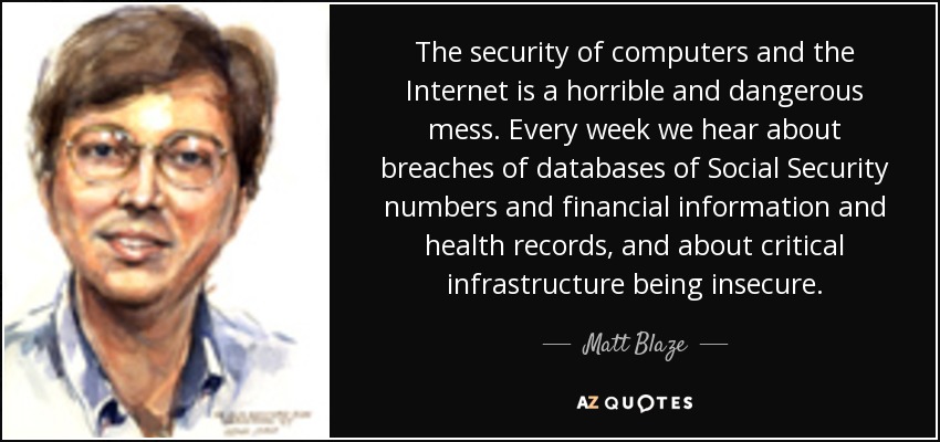The security of computers and the Internet is a horrible and dangerous mess. Every week we hear about breaches of databases of Social Security numbers and financial information and health records, and about critical infrastructure being insecure. - Matt Blaze