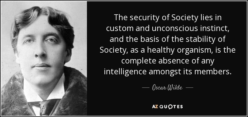 The security of Society lies in custom and unconscious instinct, and the basis of the stability of Society, as a healthy organism, is the complete absence of any intelligence amongst its members. - Oscar Wilde