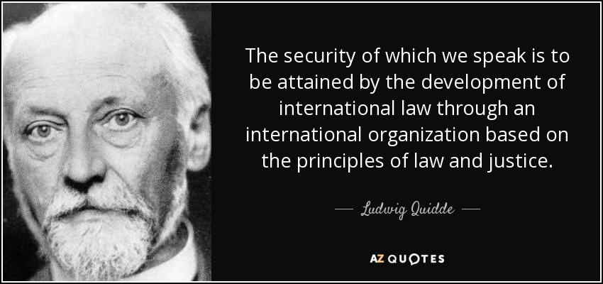 The security of which we speak is to be attained by the development of international law through an international organization based on the principles of law and justice. - Ludwig Quidde