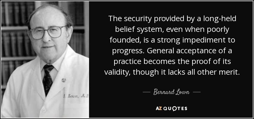 The security provided by a long-held belief system, even when poorly founded, is a strong impediment to progress. General acceptance of a practice becomes the proof of its validity, though it lacks all other merit. - Bernard Lown