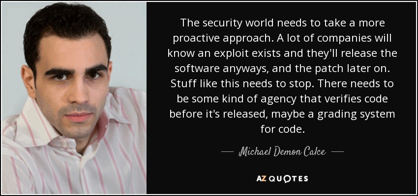The security world needs to take a more proactive approach. A lot of companies will know an exploit exists and they'll release the software anyways, and the patch later on. Stuff like this needs to stop. There needs to be some kind of agency that verifies code before it's released, maybe a grading system for code. - Michael Demon Calce