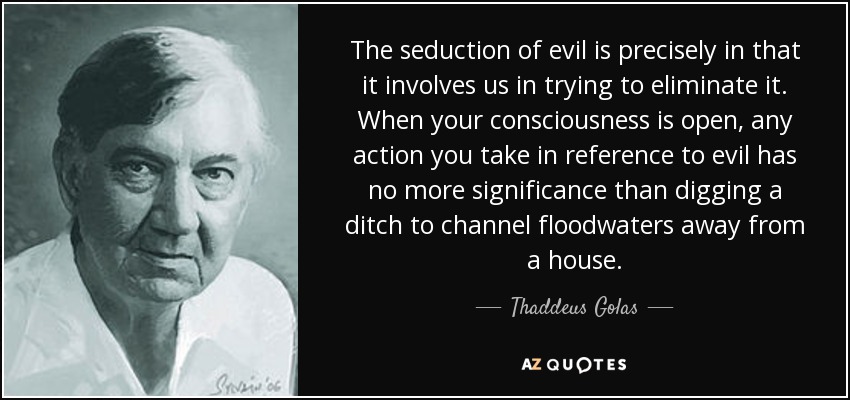 The seduction of evil is precisely in that it involves us in trying to eliminate it. When your consciousness is open, any action you take in reference to evil has no more significance than digging a ditch to channel floodwaters away from a house. - Thaddeus Golas