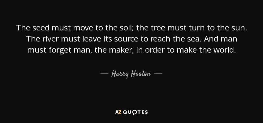 The seed must move to the soil; the tree must turn to the sun. The river must leave its source to reach the sea. And man must forget man, the maker, in order to make the world. - Harry Hooton