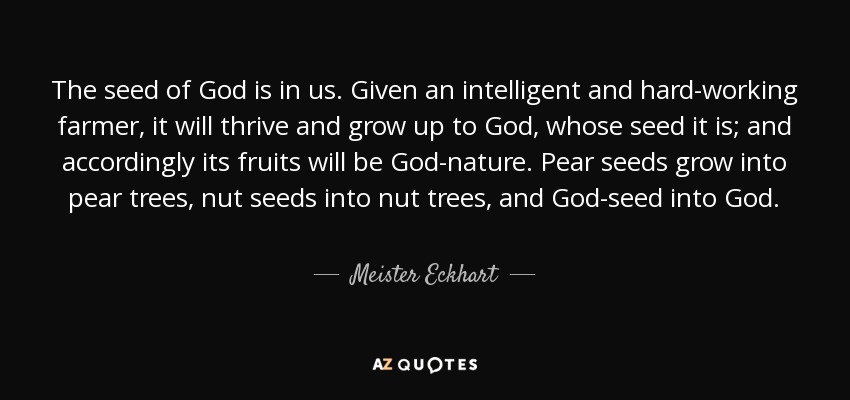 The seed of God is in us. Given an intelligent and hard-working farmer, it will thrive and grow up to God, whose seed it is; and accordingly its fruits will be God-nature. Pear seeds grow into pear trees, nut seeds into nut trees, and God-seed into God. - Meister Eckhart