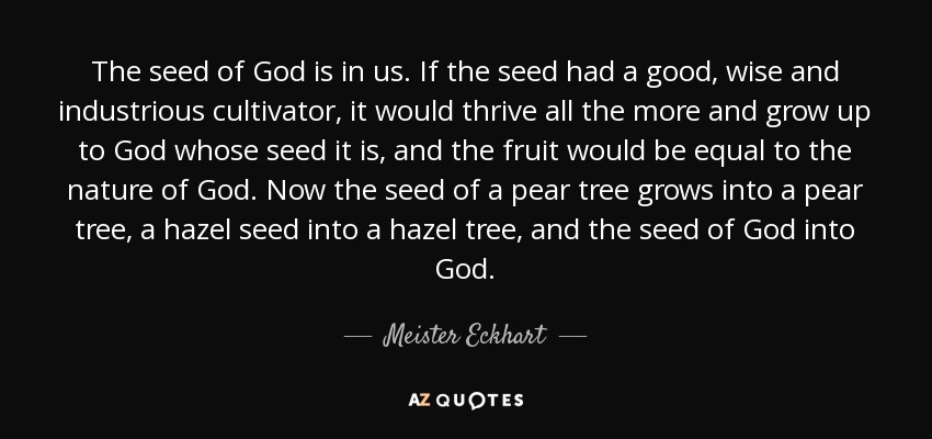 The seed of God is in us. If the seed had a good, wise and industrious cultivator, it would thrive all the more and grow up to God whose seed it is, and the fruit would be equal to the nature of God. Now the seed of a pear tree grows into a pear tree, a hazel seed into a hazel tree, and the seed of God into God. - Meister Eckhart