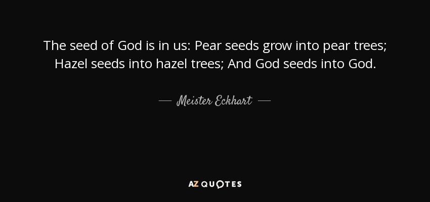 The seed of God is in us: Pear seeds grow into pear trees; Hazel seeds into hazel trees; And God seeds into God. - Meister Eckhart