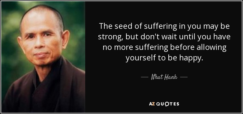 The seed of suffering in you may be strong, but don't wait until you have no more suffering before allowing yourself to be happy. - Nhat Hanh